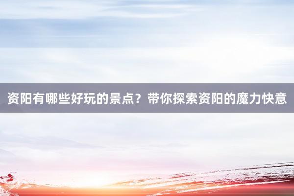 资阳有哪些好玩的景点？带你探索资阳的魔力快意