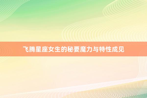 飞腾星座女生的秘要魔力与特性成见